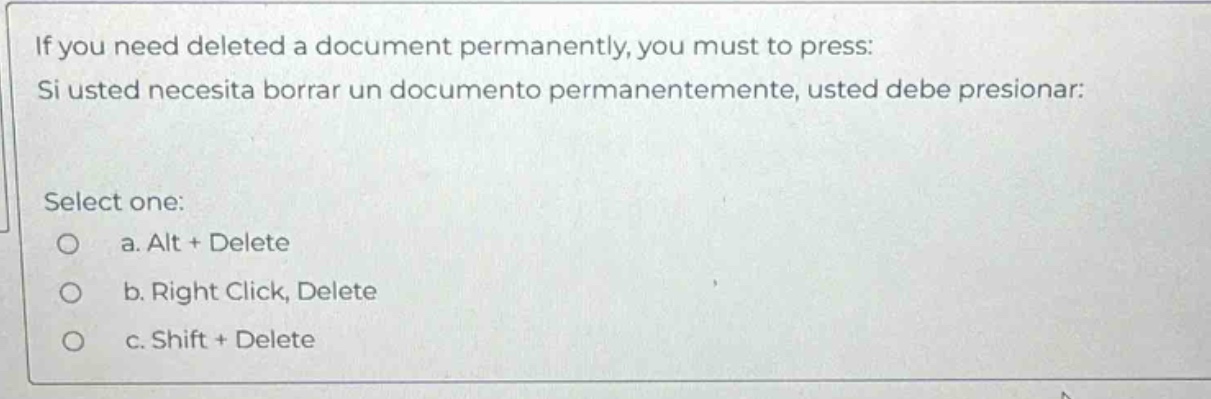 if you need deleted a document permanently, you must to press: si usted necesita borrar un documento permanentemente, usted debe presionar: select one: a. alt + delete b. right click, delete c. shift + delete