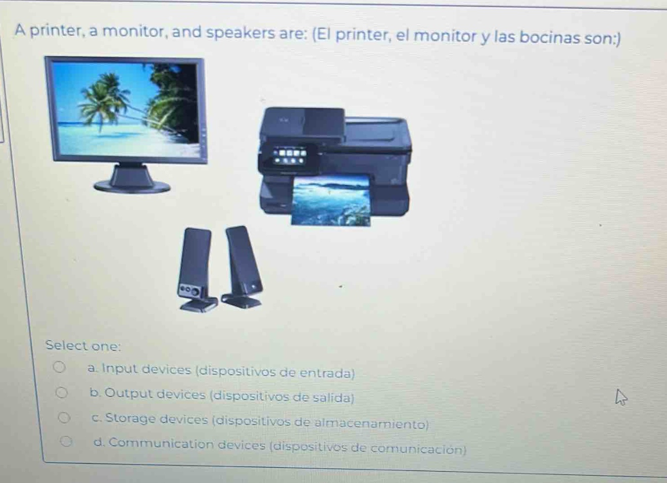 a printer, a monitor, and speakers are: (el printer, el monitor y las bocinas son:) select one: a. input devices (dispositivos de entrada) b. output devices (dispositivos de salida) c. storage devices (dispositivos de almacenamiento) d. communication devices (dispositivos de comunicación)