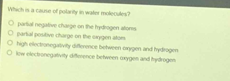 which is a cause of polarity in water molecules?\npartial negative charge on the hydrogen atoms\npartial positive charge on the oxygen atom\nhigh electronegativity difference between oxygen and hydrogen\nlow electronegativity difference between oxygen and hydrogen