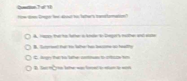 question 7 of 10\nhow does gregor feel about his fathers transformation?\na. happy that his father is kinder to gregors mother and sister\nb. surprised that his father has become so healthy\nc. angry that his father continues to criticize him\nd. sad his father was forced to return to work