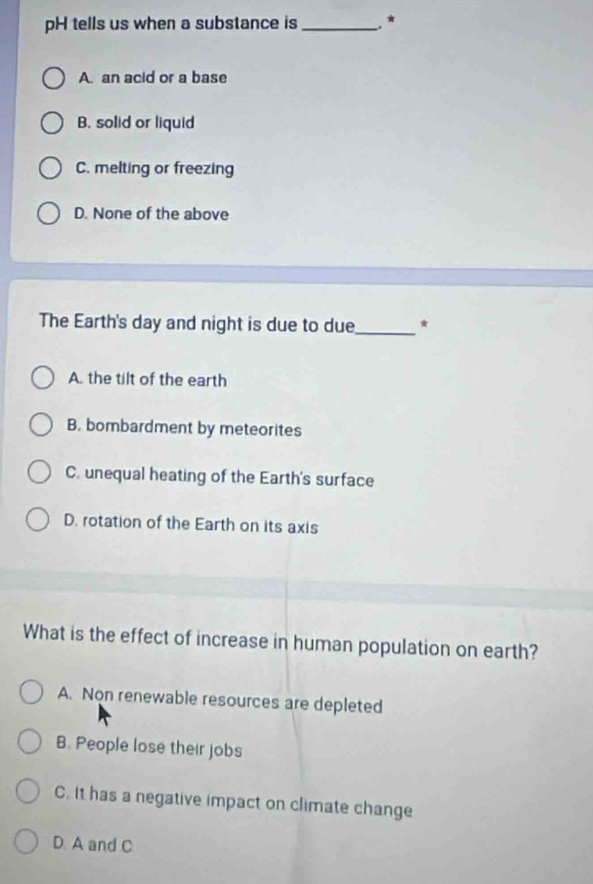 ph tells us when a substance is ________. *\na. an acid or a base\nb. solid or liquid\nc. melting or freezing\nd. none of the above\n\nthe earths day and night is due to due_______ *\na. the tilt of the earth\nb. bombardment by meteorites\nc. unequal heating of the earths surface\nd. rotation of the earth on its axis\n\nwhat is the effect of increase in human population on earth?\na. non renewable resources are depleted\nb. people lose their jobs\nc. it has a negative impact on climate change\nd. a and c