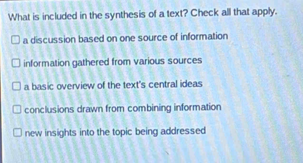 what is included in the synthesis of a text? check all that apply.\na discussion based on one source of information\ninformation gathered from various sources\na basic overview of the texts central ideas\nconclusions drawn from combining information\nnew insights into the topic being addressed