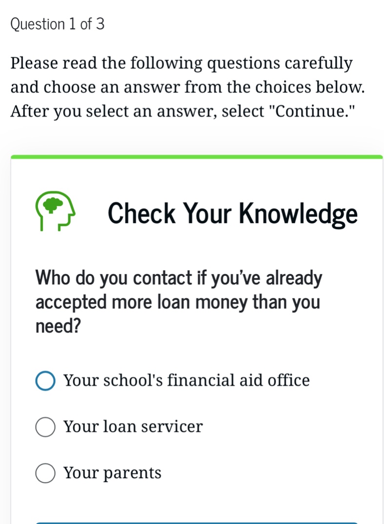 question 1 of 3\nplease read the following questions carefully and choose an answer from the choices below. after you select an answer, select \continue.\\ncheck your knowledge\nwho do you contact if youve already accepted more loan money than you need?\nyour schools financial aid office\nyour loan servicer\nyour parents