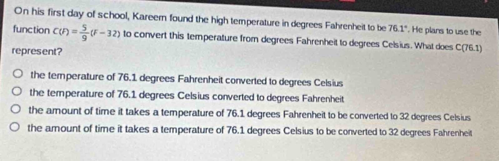 on his first day of school, kareem found the high temperature in degrees fahrenheit to be 76.1°. he plans to use the function $c(f)=\frac{5}{9}(f - 32)$ to convert this temperature from degrees fahrenheit to degrees celsius. what does c(76.1) represent?\no the temperature of 76.1 degrees fahrenheit converted to degrees celsius\no the temperature of 76.1 degrees celsius converted to degrees fahrenheit\no the amount of time it takes a temperature of 76.1 degrees fahrenheit to be converted to 32 degrees celsius\no the amount of time it takes a temperature of 76.1 degrees celsius to be converted to 32 degrees fahrenheit