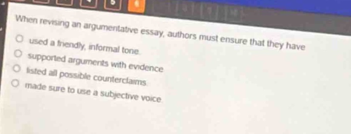 when revising an argumentative essay, authors must ensure that they have\nused a friendly, informal tone.\nsupported arguments with evidence.\nlisted all possible counterclaims.\nmade sure to use a subjective voice.