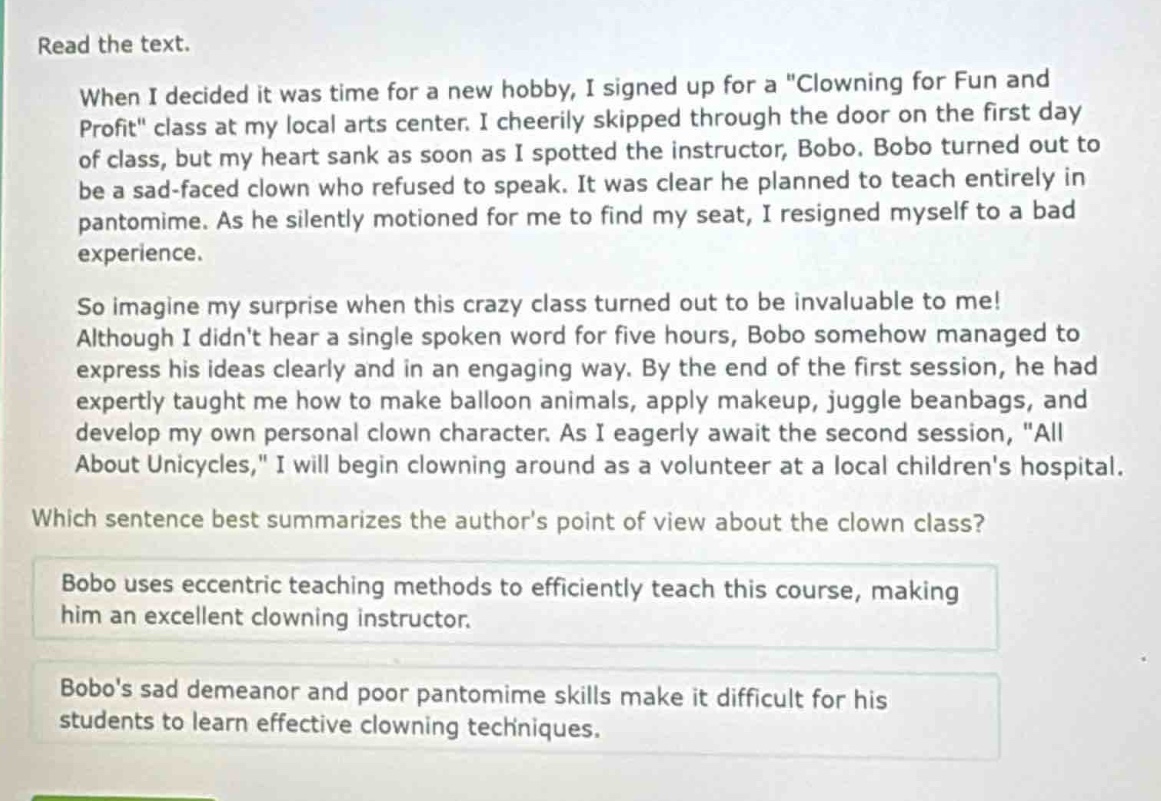 read the text.\nwhen i decided it was time for a new hobby, i signed up for a \clowning for fun and profit\ class at my local arts center. i cheerily skipped through the door on the first day of class, but my heart sank as soon as i spotted the instructor, bobo. bobo turned out to be a sad - faced clown who refused to speak. it was clear he planned to teach entirely in pantomime. as he silently motioned for me to find my seat, i resigned myself to a bad experience.\nso imagine my surprise when this crazy class turned out to be invaluable to me! although i didnt hear a single spoken word for five hours, bobo somehow managed to express his ideas clearly and in an engaging way. by the end of the first session, he had expertly taught me how to make balloon animals, apply makeup, juggle beanbags, and develop my own personal clown character. as i eagerly await the second session, \all about unicycles,\ i will begin clowning around as a volunteer at a local childrens hospital.\nwhich sentence best summarizes the authors point of view about the clown class?\nbobo uses eccentric teaching methods to efficiently teach this course, making him an excellent clowning instructor.\nbobos sad demeanor and poor pantomime skills make it difficult for his students to learn effective clowning techniques.