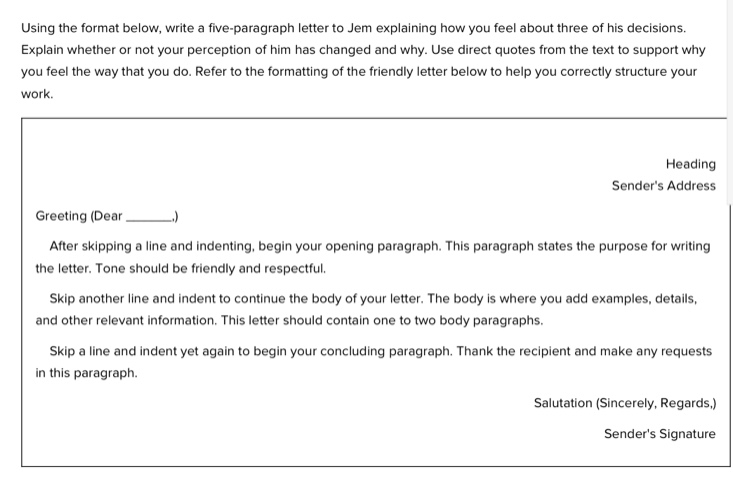 using the format below, write a five - paragraph letter to jem explaining how you feel about three of his decisions. explain whether or not your perception of him has changed and why. use direct quotes from the text to support why you feel the way you do. refer to the formatting of the friendly letter below to help you correctly structure your work.\n\nheading\nsenders address\ngreeting (dear ______.)\nafter skipping a line and indenting, begin your opening paragraph. this paragraph states the purpose for writing the letter. tone should be friendly and respectful.\nskip another line and indent to continue the body of your letter. the body is where you add examples, details, and other relevant information. this letter should contain one to two body paragraphs.\nskip a line and indent yet again to begin your concluding paragraph. thank the recipient and make any requests in this paragraph.\nsalutation (sincerely, regards,)\nsenders signature