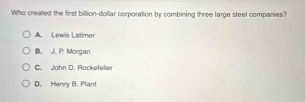 who created the first billion - dollar corporation by combining three large steel companies?\na. lewis latimer\nb. j. p. morgan\nc. john d. rockefeller\nd. henry b. plant