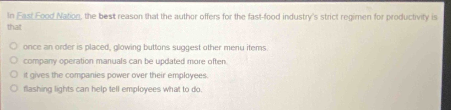 in fast food nation, the best reason that the author offers for the fast - food industry’s strict regimen for productivity is that\nonce an order is placed, glowing buttons suggest other menu items.\ncompany operation manuals can be updated more often.\nit gives the companies power over their employees.\nflashing lights can help tell employees what to do.