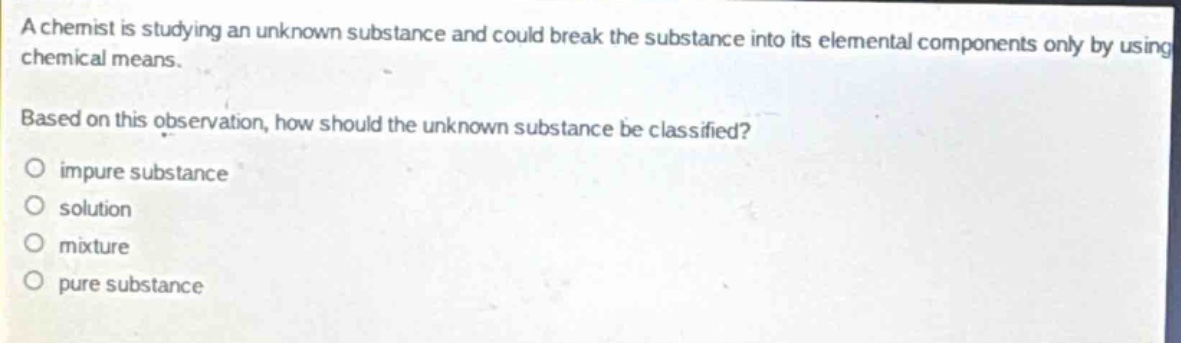 a chemist is studying an unknown substance and could break the substance into its elemental components only by using chemical means. based on this observation, how should the unknown substance be classified?\nimpure substance\nsolution\nmixture\npure substance