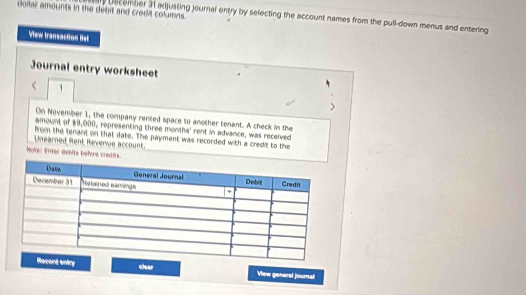 on november 1, the company rented space to another tenant. a check in the amount of $9,000, representing three months rent in advance, was received from the tenant on that date. the payment was recorded with a credit to the unearned rent revenue account. note: enter debits before credits. date: december 31 general journal debit credit