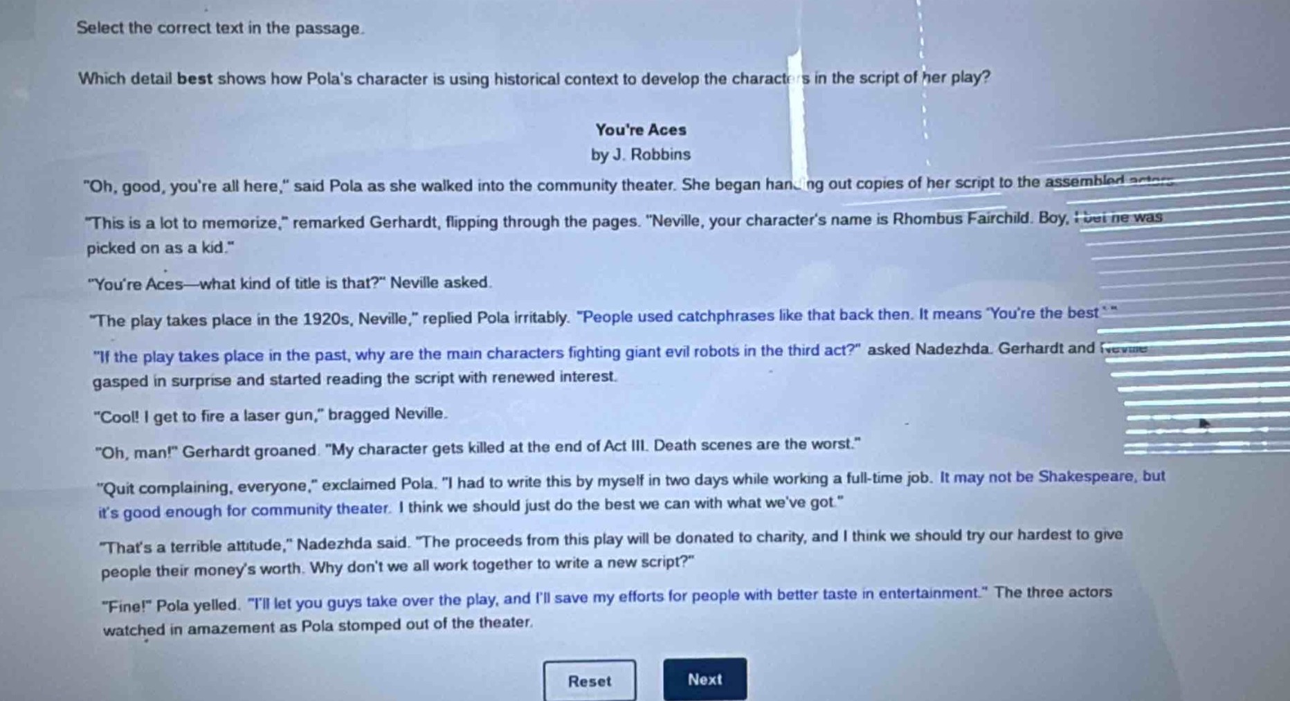 select the correct text in the passage.\nwhich detail best shows how polas character is using historical context to develop the characters in the script of her play?\nyoure aces\nby j. robbins\n\oh, good, youre all here,\ said pola as she walked into the community theater. she began handing out copies of her script to the assembled actors.\n\this is a lot to memorize,\ remarked gerhardt, flipping through the pages. \neville, your characters name is rhombus fairchild. boy, he was picked on as a kid.\\n\youre aces—what kind of title is that?\ neville asked.\n\the play takes place in the 1920s, neville,\ replied pola irritably. \people used catchphrases like that back then. it means youre the best.\\n\if the play takes place in the past, why are the main characters fighting giant evil robots in the third act?\ asked nadezhda. gerhardt and neville gasped in surprise and started reading the script with renewed interest.\n\cool! i get to fire a laser gun,\ bragged neville.\n\oh, man!\ gerhardt groaned. \my character gets killed at the end of act iii. death scenes are the worst.\\n\quit complaining, everyone,\ exclaimed pola. \i had to write this by myself in two days while working a full - time job. it may not be shakespeare, but its good enough for community theater. i think we should just do the best we can with what weve got.\\n\thats a terrible attitude,\ nadezhda said. \the proceeds from this play will be donated to charity, and i think we should try our hardest to give people their moneys worth. why dont we all work together to write a new script?\\n\fine!\ pola yelled. \ill let you guys take over the play, and ill save my efforts for people with better taste in entertainment.\ the three actors watched in amazement as pola stomped out of the theater.