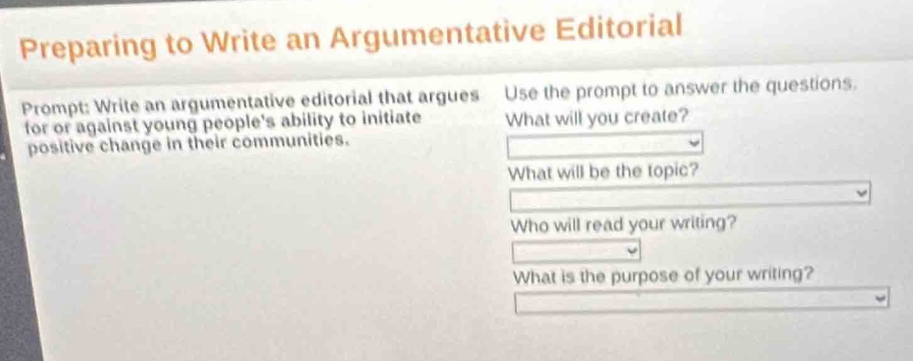 preparing to write an argumentative editorial\nprompt: write an argumentative editorial that argues for or against young peoples ability to initiate positive change in their communities.\nuse the prompt to answer the questions.\nwhat will you create?\nwhat will be the topic?\nwho will read your writing?\nwhat is the purpose of your writing?