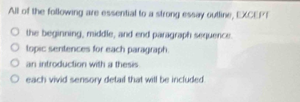 all of the following are essential to a strong essay outline, except\no the beginning, middle, and end paragraph sequence.\no topic sentences for each paragraph.\no an introduction with a thesis.\no each vivid sensory detail that will be included.
