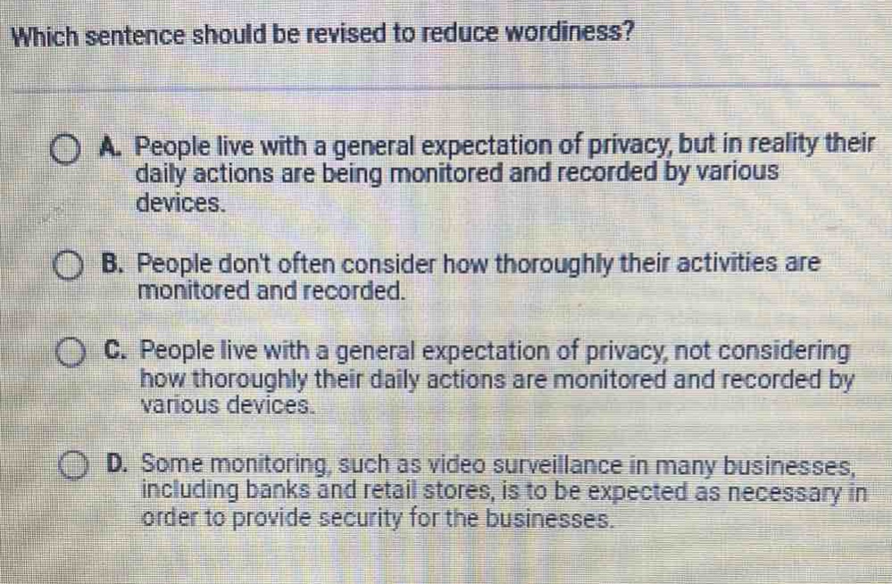which sentence should be revised to reduce wordiness?\na. people live with a general expectation of privacy, but in reality their daily actions are being monitored and recorded by various devices.\nb. people dont often consider how thoroughly their activities are monitored and recorded.\nc. people live with a general expectation of privacy, not considering how thoroughly their daily actions are monitored and recorded by various devices.\nd. some monitoring, such as video surveillance in many businesses, including banks and retail stores, is to be expected as necessary in order to provide security for the businesses.