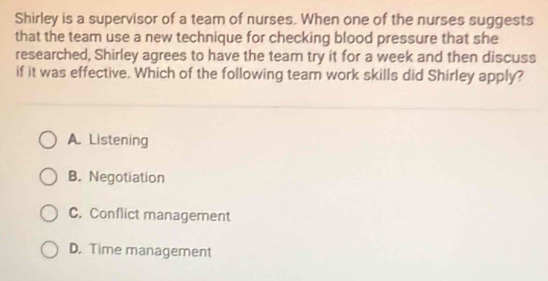 shirley is a supervisor of a team of nurses. when one of the nurses suggests that the team use a new technique for checking blood pressure that she researched, shirley agrees to have the team try it for a week and then discuss if it was effective. which of the following team work skills did shirley apply?\n\na. listening\n\nb. negotiation\n\nc. conflict management\n\nd. time management