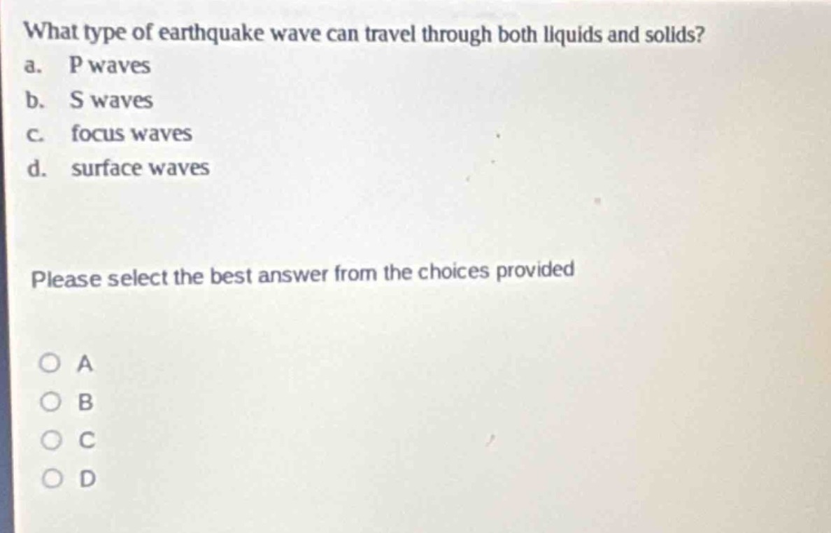 what type of earthquake wave can travel through both liquids and solids?\na. p waves\nb. s waves\nc. focus waves\nd. surface waves\nplease select the best answer from the choices provided\no a\no b\no c\no d