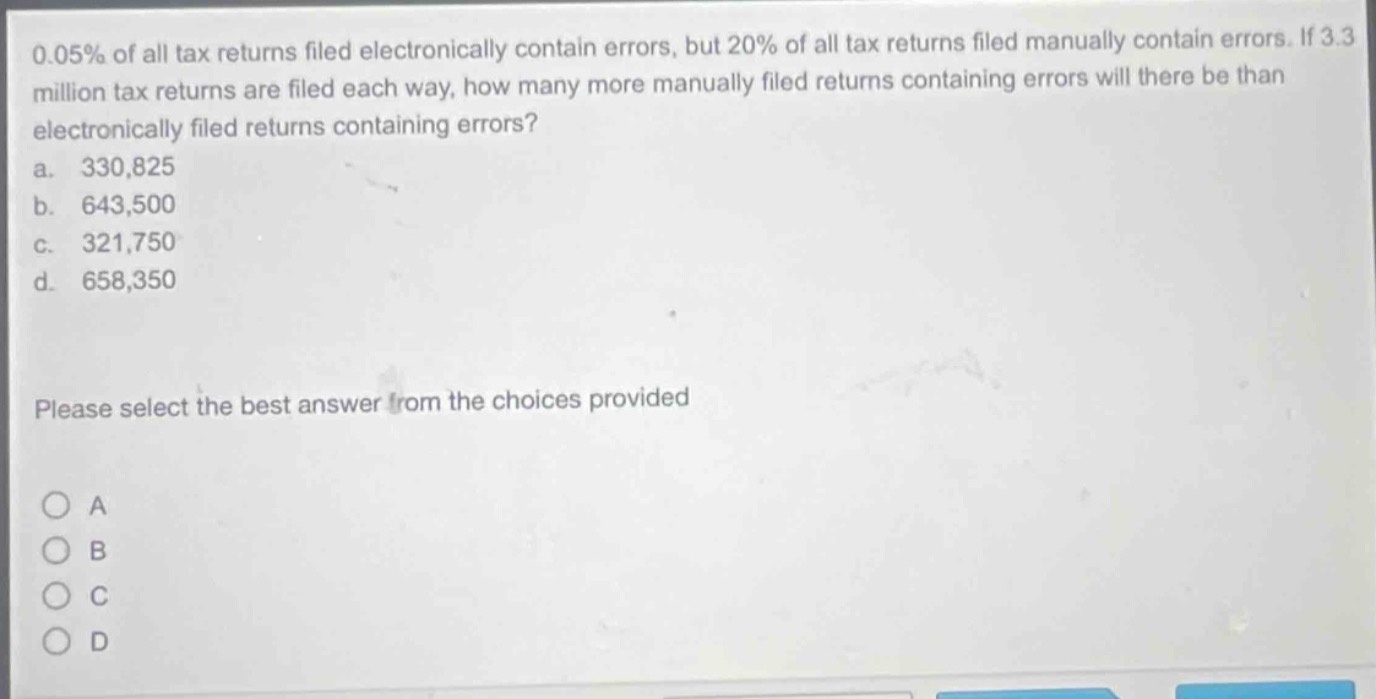 0.05% of all tax returns filed electronically contain errors, but 20% of all tax returns filed manually contain errors. if 3.3 million tax returns are filed each way, how many more manually filed returns containing errors will there be than electronically filed returns containing errors?\na. 330,825\nb. 643,500\nc. 321,750\nd. 658,350\nplease select the best answer from the choices provided\na\nb\nc\nd
