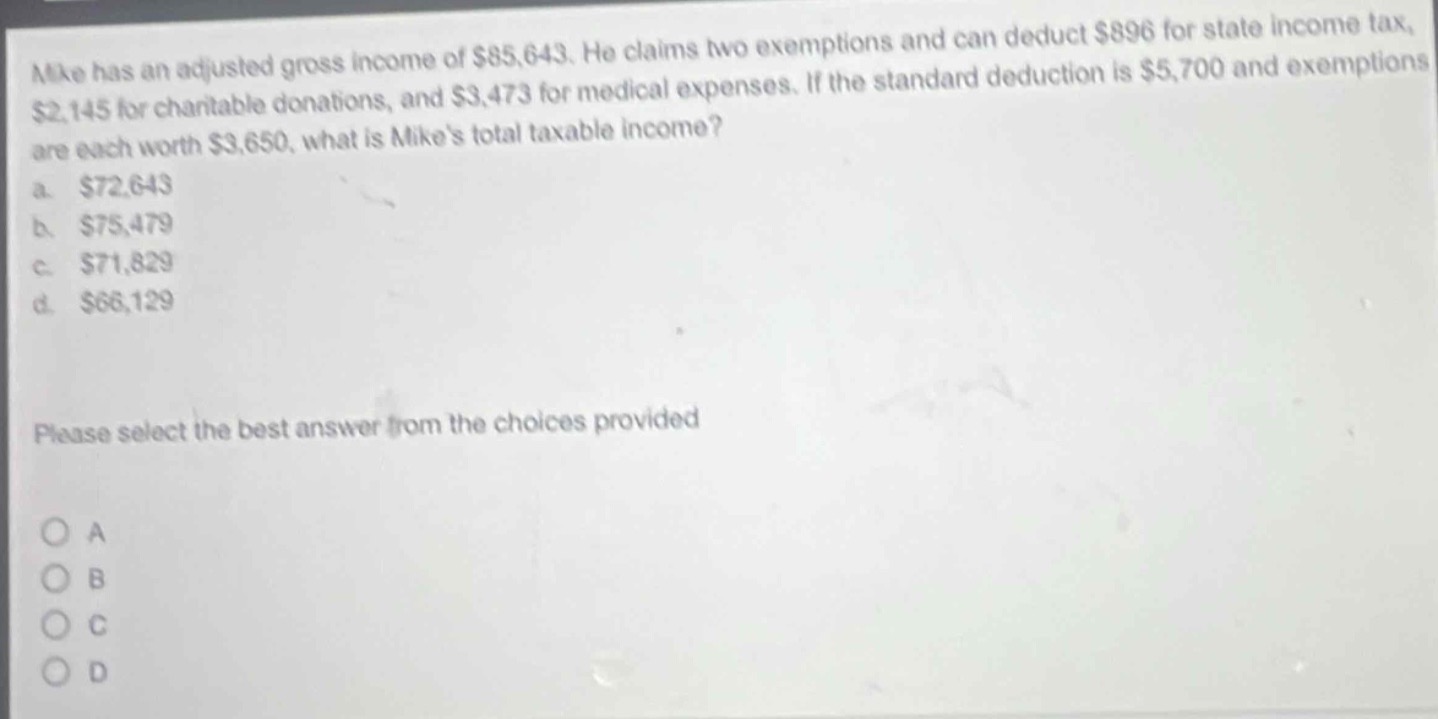 mike has an adjusted gross income of $85,643. he claims two exemptions and can deduct $896 for state income tax, $2,145 for charitable donations, and $3,473 for medical expenses. if the standard deduction is $5,700 and exemptions are each worth $3,650, what is mikes total taxable income?\na. $72,643\nb. $75,479\nc. $71,829\nd. $66,129\nplease select the best answer from the choices provided