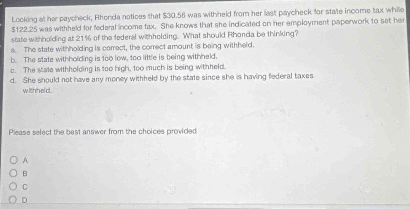 looking at her paycheck, rhonda notices that $30.56 was withheld from her last paycheck for state income tax while $122.25 was withheld for federal income tax. she knows that she indicated on her employment paperwork to set her state withholding at 21% of the federal withholding. what should rhonda be thinking? a. the state withholding is correct, the correct amount is being withheld. b. the state withholding is too low, too little is being withheld. c. the state withholding is too high, too much is being withheld. d. she should not have any money withheld by the state since she is having federal taxes withheld. please select the best answer from the choices provided