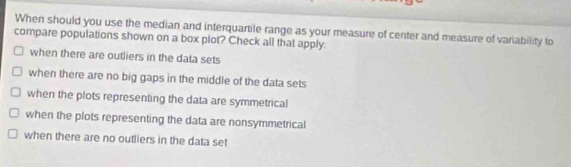 when should you use the median and interquartile range as your measure of center and measure of variability to compare populations shown on a box plot? check all that apply. when there are outliers in the data sets when there are no big gaps in the middle of the data sets when the plots representing the data are symmetrical when the plots representing the data are nonsymmetrical when there are no outliers in the data set