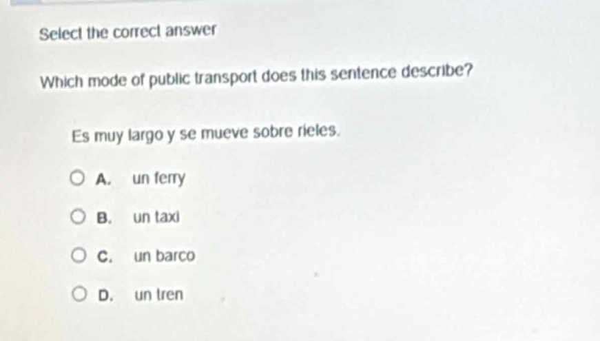 select the correct answer\nwhich mode of public transport does this sentence describe?\nes muy largo y se mueve sobre rieles.\na. un ferry\nb. un taxi\nc. un barco\nd. un tren