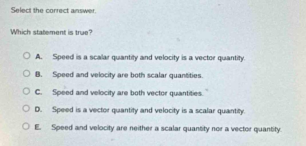 select the correct answer. which statement is true? a. speed is a scalar quantity and velocity is a vector quantity. b. speed and velocity are both scalar quantities. c. speed and velocity are both vector quantities. d. speed is a vector quantity and velocity is a scalar quantity. e. speed and velocity are neither a scalar quantity nor a vector quantity.