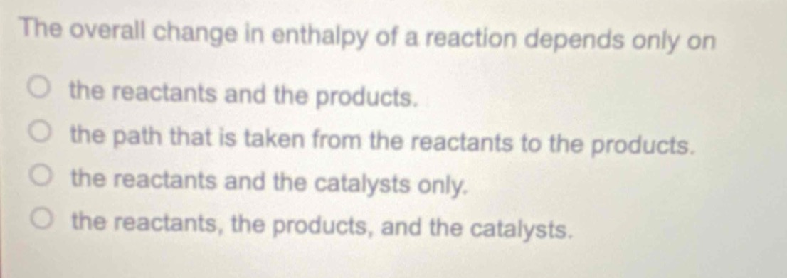 the overall change in enthalpy of a reaction depends only on\no the reactants and the products.\no the path that is taken from the reactants to the products.\no the reactants and the catalysts only.\no the reactants, the products, and the catalysts.