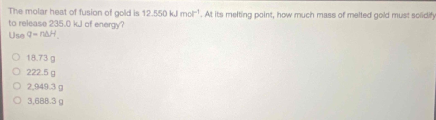 the molar heat of fusion of gold is 12.550 kj mol⁻¹. at its melting point, how much mass of melted gold must solidify to release 235.0 kj of energy? use q = nδh.\n18.73 g\n222.5 g\n2,949.3 g\n3,688.3 g