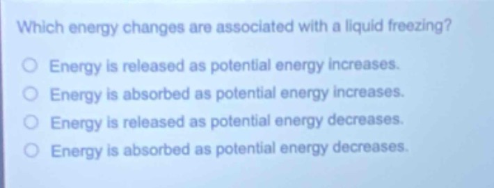 which energy changes are associated with a liquid freezing?\nenergy is released as potential energy increases.\nenergy is absorbed as potential energy increases.\nenergy is released as potential energy decreases.\nenergy is absorbed as potential energy decreases.
