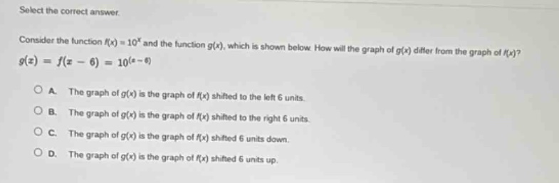 select the correct answer.\nconsider the function (f(x)=10^{x}) and the function (g(x)), which is shown below. how will the graph of (g(x)) differ from the graph of (f(x))?\n(g(x)=f(x - 6)=10^{(x - 6)})\na. the graph of (g(x)) is the graph of (f(x)) shifted to the left 6 units.\nb. the graph of (g(x)) is the graph of (f(x)) shifted to the right 6 units.\nc. the graph of (g(x)) is the graph of (f(x)) shifted 6 units down.\nd. the graph of (g(x)) is the graph of (f(x)) shifted 6 units up.