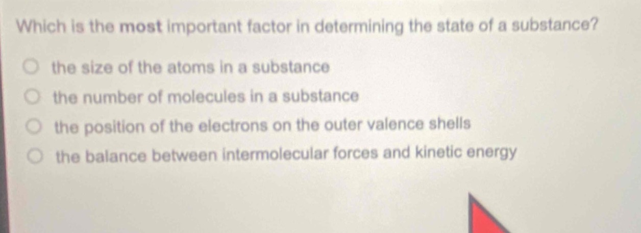 which is the most important factor in determining the state of a substance?\n the size of the atoms in a substance\n the number of molecules in a substance\n the position of the electrons on the outer valence shells\n the balance between intermolecular forces and kinetic energy
