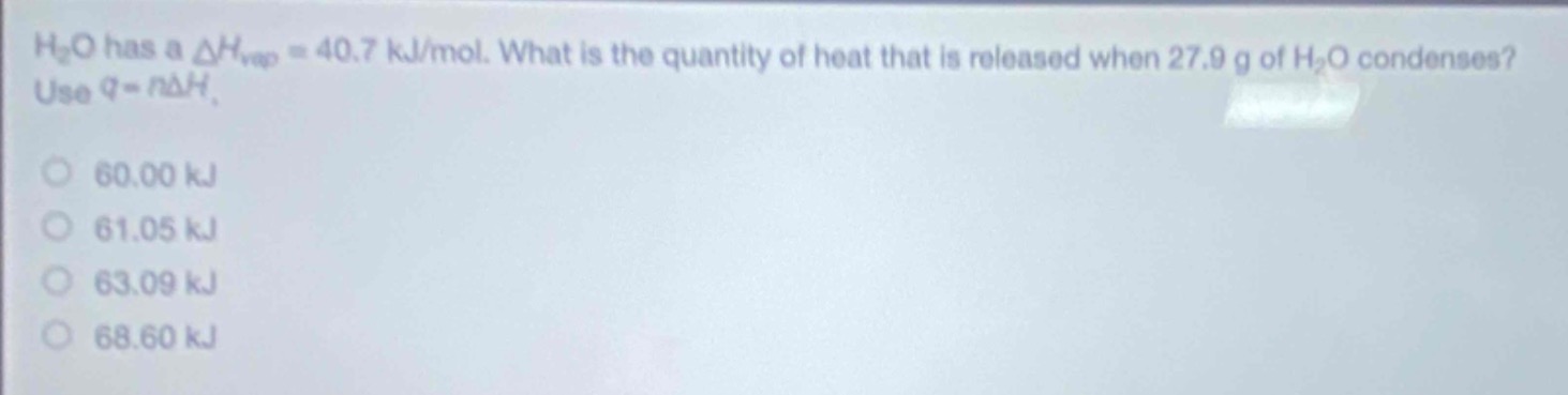 h₂o has a $delta h_{vap}=40.7$ kj/mol. what is the quantity of heat that is released when 27.9 g of h₂o condenses? use $q = ndelta h$.\n60.00 kj\n61.05 kj\n63.09 kj\n68.60 kj