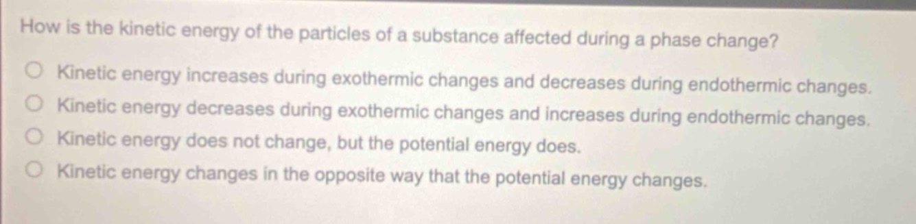 how is the kinetic energy of the particles of a substance affected during a phase change?\nkinetic energy increases during exothermic changes and decreases during endothermic changes.\nkinetic energy decreases during exothermic changes and increases during endothermic changes.\nkinetic energy does not change, but the potential energy does.\nkinetic energy changes in the opposite way that the potential energy changes.