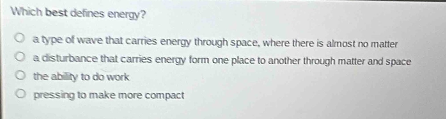 which best defines energy?\no a type of wave that carries energy through space, where there is almost no matter\no a disturbance that carries energy form one place to another through matter and space\no the ability to do work\no pressing to make more compact