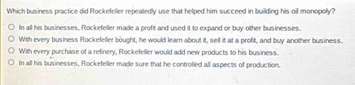 which business practice did rockefeller repeatedly use that helped him succeed in building his oil monopoly?\no in all his businesses, rockefeller made a profit and used it to expand or buy other businesses.\no with every business rockefeller bought, he would learn about it, sell it at a profit, and buy another business.\no with every purchase of a refinery, rockefeller would add new products to his business.\no in all his businesses, rockefeller made sure that he controlled all aspects of production.