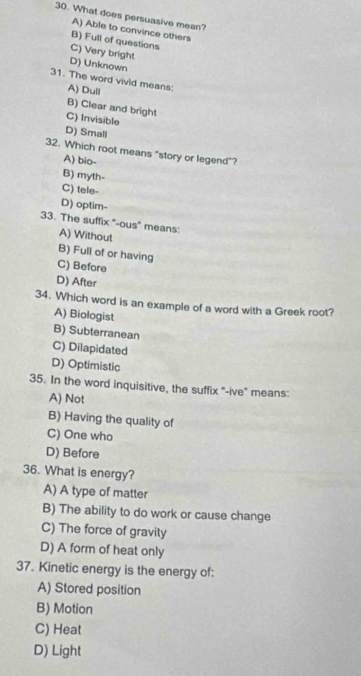 30. what does persuasive mean?\na) able to convince others\nb) full of questions\nc) very bright\nd) unknown\n31. the word vivid means:\na) dull\nb) clear and bright\nc) invisible\nd) small\n32. which root means \story or legend\?\na) bio-\nb) myth-\nc) tele-\nd) optim-\n33. the suffix \-ous\ means:\na) without\nb) full of or having\nc) before\nd) after\n34. which word is an example of a word with a greek root?\na) biologist\nb) subterranean\nc) dilapidated\nd) optimistic\n35. in the word inquisitive, the suffix \-ive\ means:\na) not\nb) having the quality of\nc) one who\nd) before\n36. what is energy?\na) a type of matter\nb) the ability to do work or cause change\nc) the force of gravity\nd) a form of heat only\n37. kinetic energy is the energy of:\na) stored position\nb) motion\nc) heat\nd) light