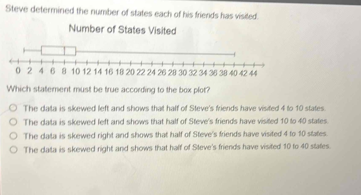 steve determined the number of states each of his friends has visited. number of states visited which statement must be true according to the box - plot? the data is skewed left and shows that half of steve’s friends have visited 4 to 10 states. the data is skewed left and shows that half of steve’s friends have visited 10 to 40 states. the data is skewed right and shows that half of steve’s friends have visited 4 to 10 states. the data is skewed right and shows that half of steve’s friends have visited 10 to 40 states.