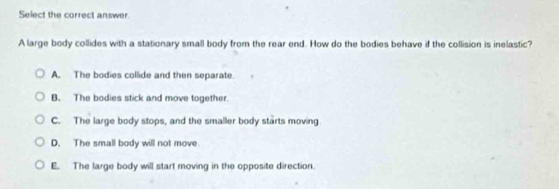 select the correct answer.\na large body collides with a stationary small body from the rear end. how do the bodies behave if the collision is inelastic?\na. the bodies collide and then separate.\nb. the bodies stick and move together.\nc. the large body stops, and the smaller body starts moving.\nd. the small body will not move.\ne. the large body will start moving in the opposite direction.