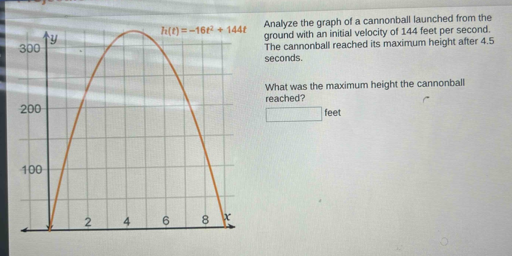 analyze the graph of a cannon - ball launched from the ground with an initial velocity of 144 feet per second. the cannon - ball reached its maximum height after 4.5 seconds. what was the maximum height the cannon - ball reached? feet