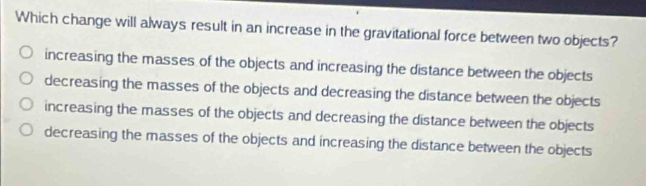which change will always result in an increase in the gravitational force between two objects?\no increasing the masses of the objects and increasing the distance between the objects\no decreasing the masses of the objects and decreasing the distance between the objects\no increasing the masses of the objects and decreasing the distance between the objects\no decreasing the masses of the objects and increasing the distance between the objects