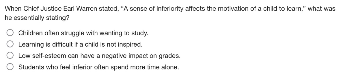 when chief justice earl warren stated, “a sense of inferiority affects the motivation of a child to learn,” what was he essentially stating?\nchildren often struggle with wanting to study.\nlearning is difficult if a child is not inspired.\nlow self - esteem can have a negative impact on grades.\nstudents who feel inferior often spend more time alone.