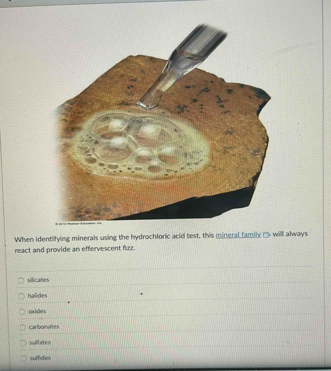 when identifying minerals using the hydrochloric acid test, this mineral family will always react and provide an effervescent fizz.\nsilicates\nhalides\no xides\ncarbonates\nsulfates\nsulfides