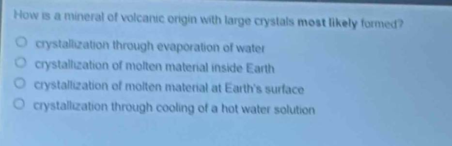 how is a mineral of volcanic origin with large crystals most likely formed?\no crystallization through evaporation of water\no crystallization of molten material inside earth\no crystallization of molten material at earth’s surface\no crystallization through cooling of a hot water solution