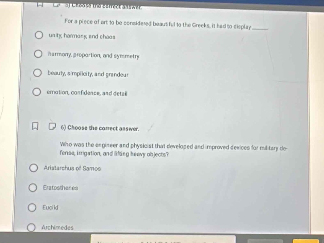 5) choose the correct answer.\nfor a piece of art to be considered beautiful to the greeks, it had to display \nunity, harmony, and chaos\nharmony, proportion, and symmetry\nbeauty, simplicity, and grandeur\nemotion, confidence, and detail\n6) choose the correct answer.\nwho was the engineer and physicist that developed and improved devices for military de - fense, irrigation, and lifting heavy objects?\naristarchus of samos\neratosthenes\neuclid\narchimedes