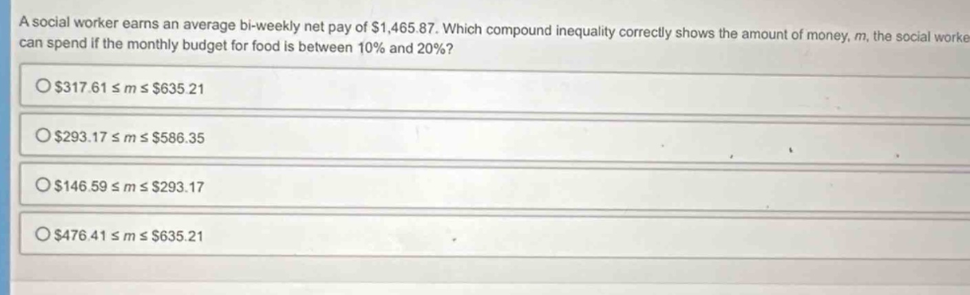 a social worker earns an average bi - weekly net pay of $1,465.87. which compound inequality correctly shows the amount of money, m, the social worker can spend if the monthly budget for food is between 10% and 20%?\n$317.61 ≤ m ≤ $635.21\n$293.17 ≤ m ≤ $586.35\n$146.59 ≤ m ≤ $293.17\n$476.41 ≤ m ≤ $635.21