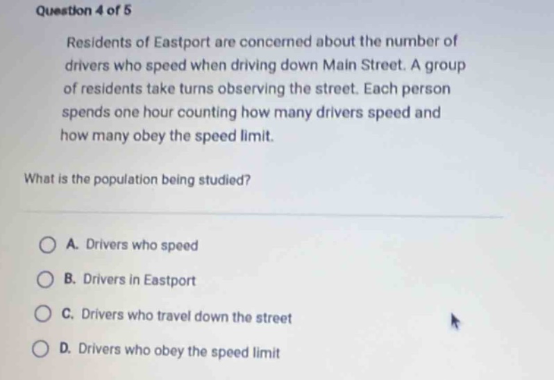 question 4 of 5\nresidents of eastport are concerned about the number of drivers who speed when driving down main street. a group of residents take turns observing the street. each person spends one hour counting how many drivers speed and how many obey the speed limit.\nwhat is the population being studied?\na. drivers who speed\nb. drivers in eastport\nc. drivers who travel down the street\nd. drivers who obey the speed limit