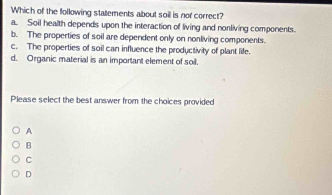 which of the following statements about soil is not correct? a. soil health depends upon the interaction of living and nonliving components. b. the properties of soil are dependent only on nonliving components. c. the properties of soil can influence the productivity of plant life. d. organic material is an important element of soil. please select the best answer from the choices provided