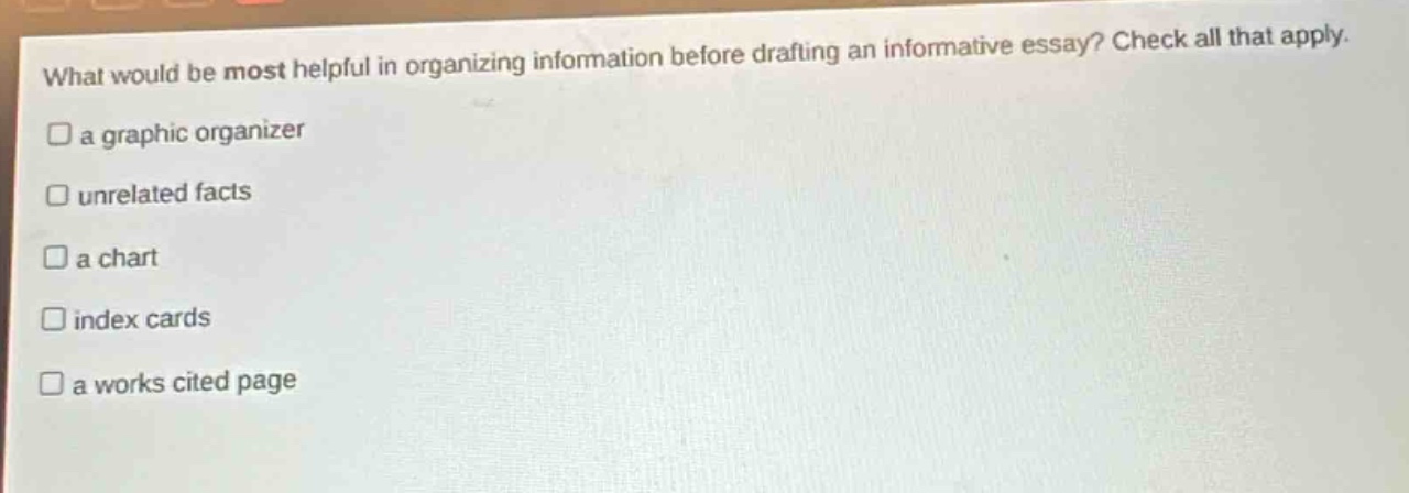 what would be most helpful in organizing information before drafting an informative essay? check all that apply.\n□ a graphic organizer\n□ unrelated facts\n□ a chart\n□ index cards\n□ a works cited page