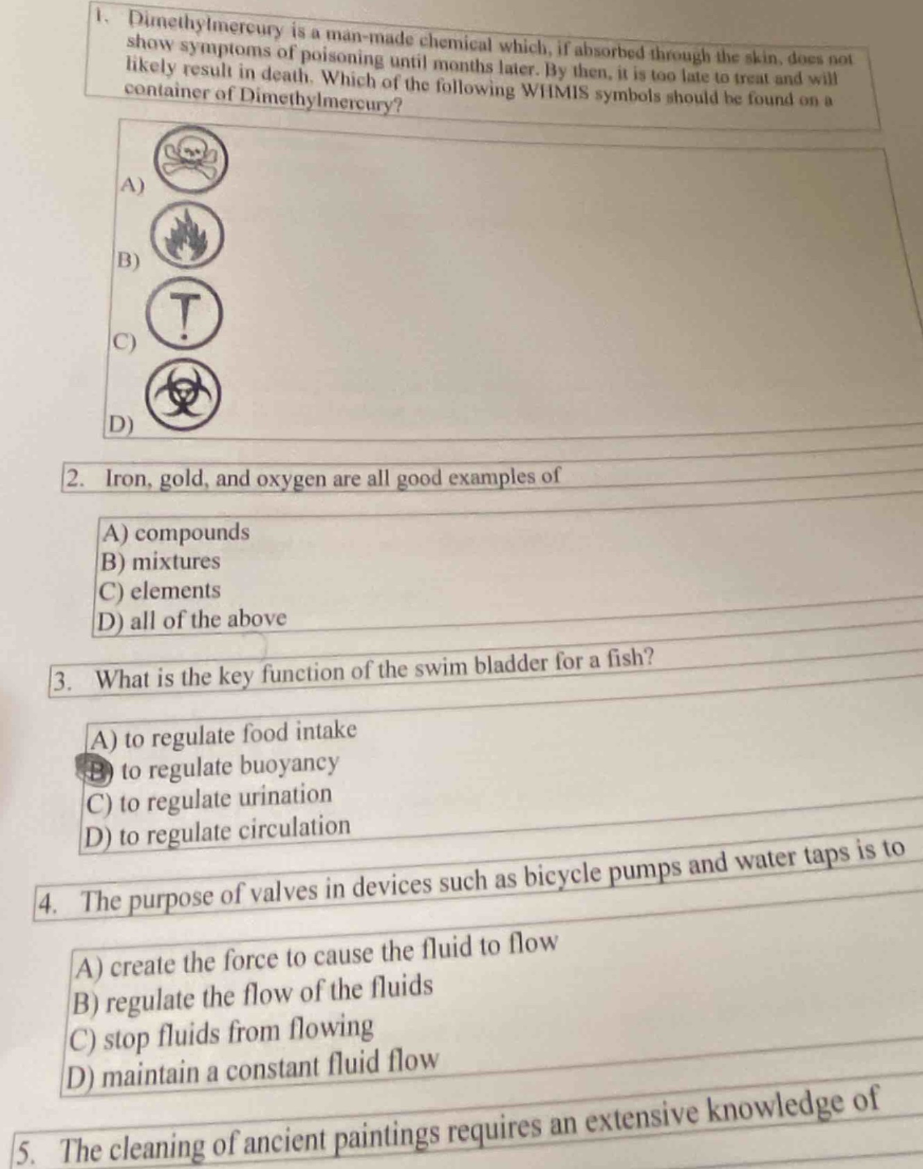 1. dimethylmercury is a man - made chemical which, if absorbed through the skin, does not show symptoms of poisoning until months later. by then, it is too late to treat and will likely result in death. which of the following whmis symbols should be found on a container of dimethylmercury?\na) skull and crossbones symbol\nb) flame symbol\nc) exclamation mark symbol\nd) biohazard symbol\n2. iron, gold, and oxygen are all good examples of\na) compounds\nb) mixtures\nc) elements\nd) all of the above\n3. what is the key function of the swim bladder for a fish?\na) to regulate food intake\nb) to regulate buoyancy\nc) to regulate urination\nd) to regulate circulation\n4. the purpose of valves in devices such as bicycle pumps and water taps is to\na) create the force to cause the fluid to flow\nb) regulate the flow of the fluids\nc) stop fluids from flowing\nd) maintain a constant fluid flow\n5. the cleaning of ancient paintings requires an extensive knowledge of